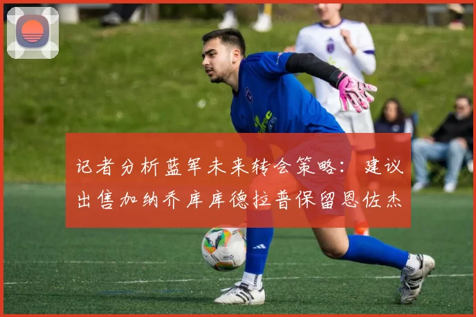 记者分析蓝军未来转会策略：建议出售加纳乔库库德拉普保留恩佐杰克逊