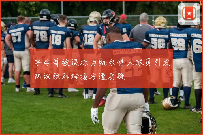 字母哥被误标为凯尔特人球员引发热议欧冠转播方遭质疑