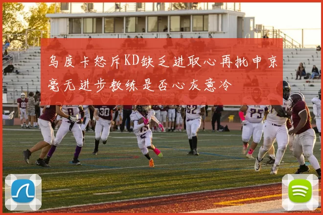 乌度卡怒斥KD缺乏进取心再批申京毫无进步教练是否心灰意冷