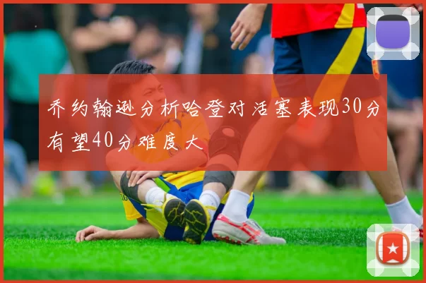 乔约翰逊分析哈登对活塞表现30分有望40分难度大