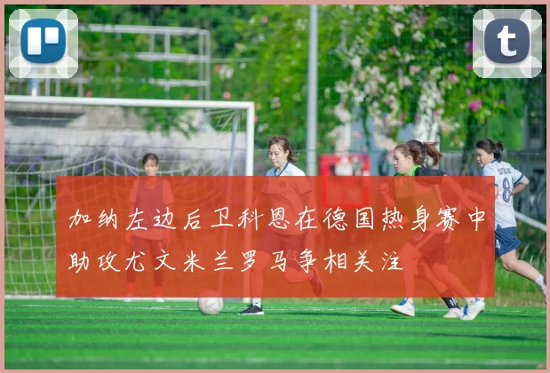 加纳左边后卫科恩在德国热身赛中助攻尤文米兰罗马争相关注