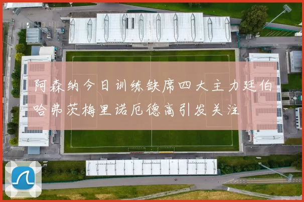 阿森纳今日训练缺席四大主力廷伯哈弗茨梅里诺厄德高引发关注