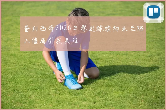 普利西奇2026年零进球续约米兰陷入僵局引发关注