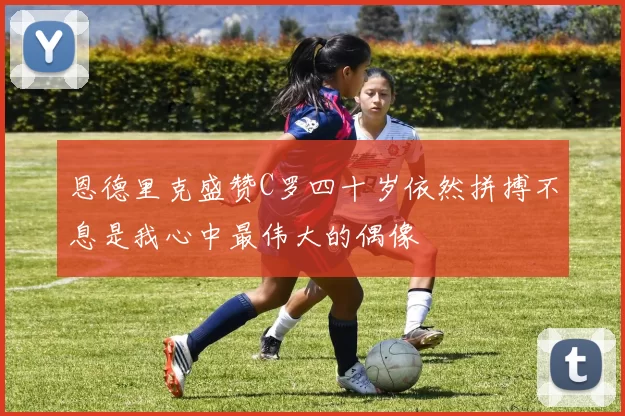 恩德里克盛赞C罗四十岁依然拼搏不息是我心中最伟大的偶像