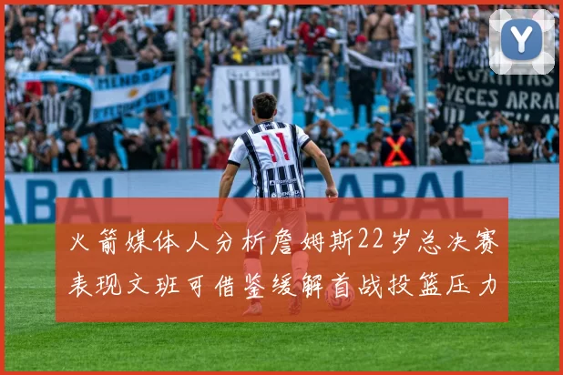火箭媒体人分析詹姆斯22岁总决赛表现文班可借鉴缓解首战投篮压力