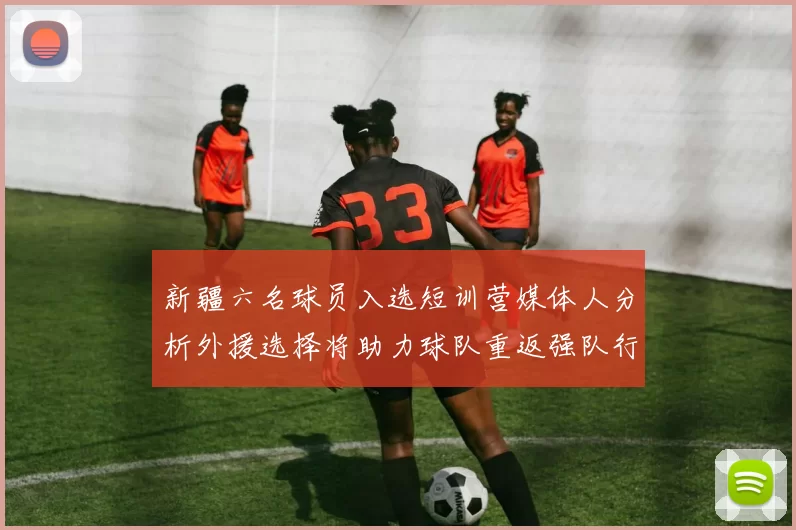 新疆六名球员入选短训营媒体人分析外援选择将助力球队重返强队行列