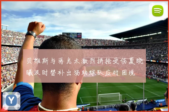 贝维斯与蒋光太激烈拼抢受伤夏晓曦及时替补出场助球队应对困境