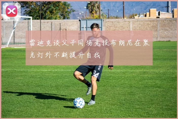 雷迪克谈父子同场竞技布朗尼在聚光灯外不断提升自我