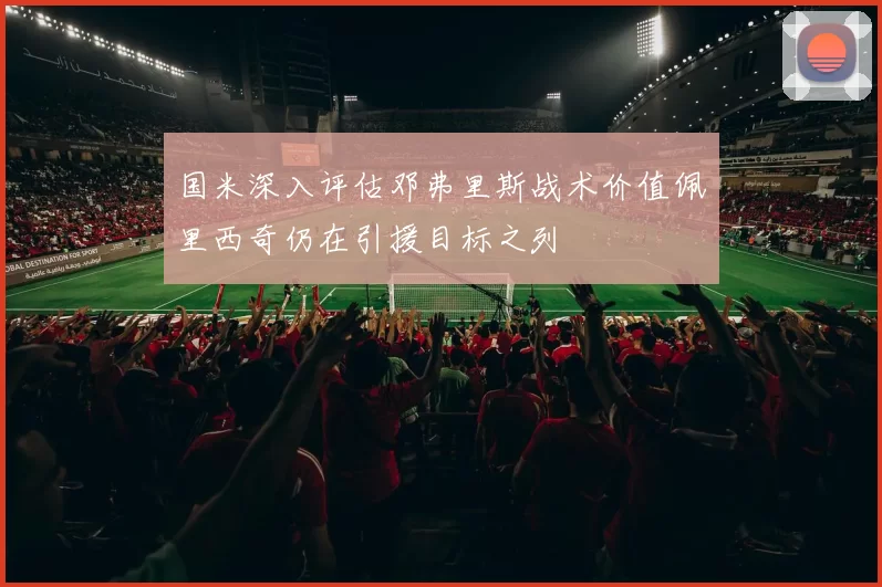 国米深入评估邓弗里斯战术价值佩里西奇仍在引援目标之列