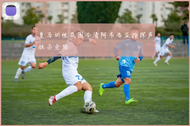 皇马训练氛围冷清阿韦洛亚指挥声独占全场