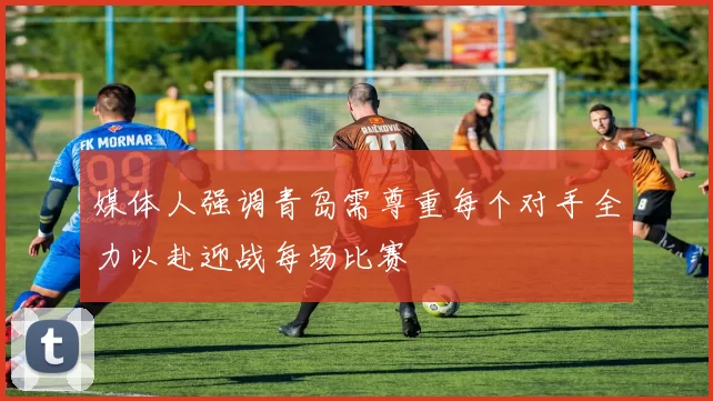 媒体人强调青岛需尊重每个对手全力以赴迎战每场比赛