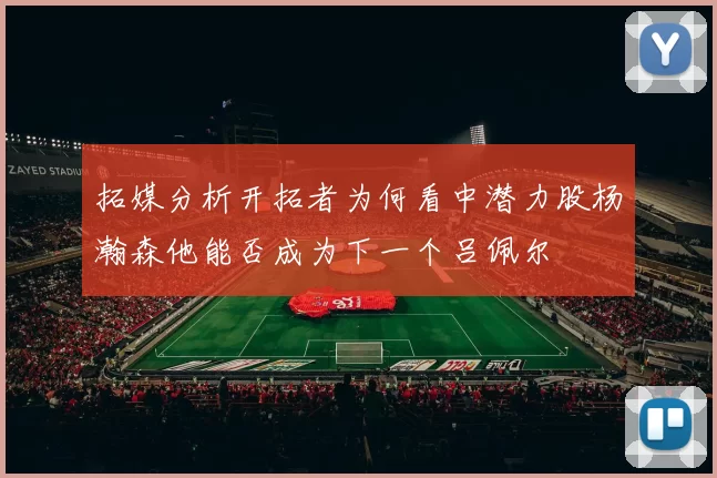 拓媒分析开拓者为何看中潜力股杨瀚森他能否成为下一个吕佩尔