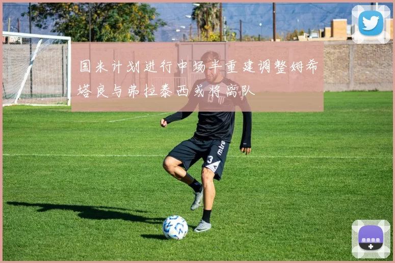 国米计划进行中场半重建调整姆希塔良与弗拉泰西或将离队