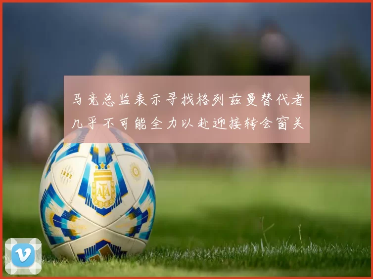 马竞总监表示寻找格列兹曼替代者几乎不可能全力以赴迎接转会窗关闭