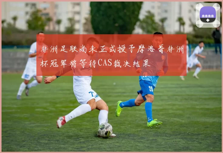 非洲足联尚未正式授予摩洛哥非洲杯冠军将等待CAS裁决结果