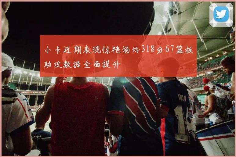 小卡近期表现惊艳场均318分67篮板助攻数据全面提升
