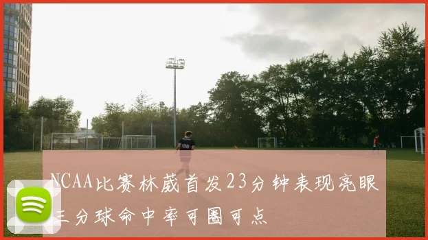 NCAA比赛林葳首发23分钟表现亮眼三分球命中率可圈可点