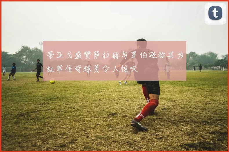 蒂亚戈盛赞萨拉赫与罗伯逊称其为红军传奇球员令人惊叹