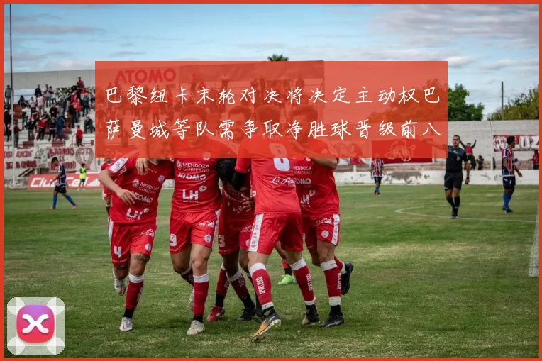 巴黎纽卡末轮对决将决定主动权巴萨曼城等队需争取净胜球晋级前八
